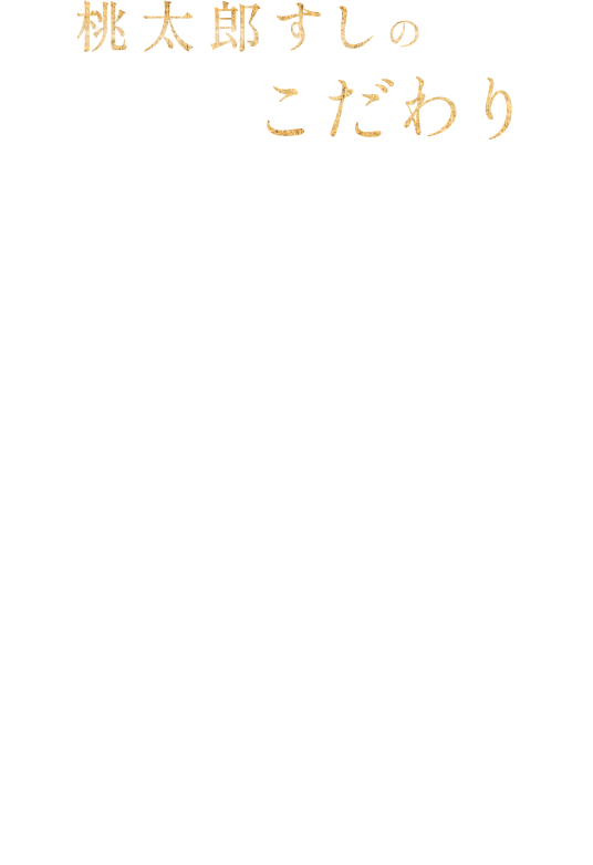 桃太郎すしのこだわり 地域のすし文化を創造する 桃太郎すしは、職人が丹精込めて握る江戸前寿司や、海鮮をふんだんに使った創作寿司、旬の素材を活かした季節限定メニューなどを提供しております。「伝統を守りながら、地域に根差したすし文化を創造すること」をコンセプトに、地域のライフスタイルに合わせたすし文化の発展に寄与して参ります。